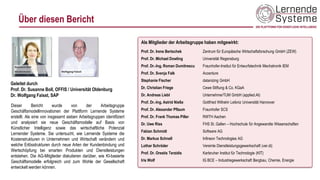 Über diesen Bericht
Dieser Bericht wurde von der Arbeitsgruppe
Geschäftsmodellinnovationen der Plattform Lernende Systeme
erstellt. Als eine von insgesamt sieben Arbeitsgruppen identifiziert
und analysiert sie neue Geschäftsmodelle auf Basis von
Künstlicher Intelligenz sowie das wirtschaftliche Potenzial
Lernender Systeme. Sie untersucht, wie Lernende Systeme die
Kostenstrukturen in Unternehmen und Wirtschaft verändern und
welche Erlösstrukturen durch neue Arten der Kundenbindung und
Wertschöpfung bei smarten Produkten und Dienstleistungen
entstehen. Die AG-Mitglieder diskutieren darüber, wie KI-basierte
Geschäftsmodelle erfolgreich und zum Wohle der Gesellschaft
entwickelt werden können.
Geleitet durch
Prof. Dr. Susanne Boll, OFFIS / Universität Oldenburg
Dr. Wolfgang Faisst, SAP
Als Mitglieder der Arbeitsgruppe haben mitgewirkt:
Prof. Dr. Irene Bertschek Zentrum für Europäische Wirtschaftsforschung GmbH (ZEW)
Prof. Dr. Michael Dowling Universität Regensburg
Prof. Dr.-Ing. Roman Dumitrescu Fraunhofer-Institut für Entwurfstechnik Mechatronik IEM
Prof. Dr. Svenja Falk Accenture
Stephanie Fischer datanizing GmbH
Dr. Christian Friege Cewe Stiftung & Co. KGaA
Dr. Andreas Liebl UnternehmerTUM GmbH (applied.AI)
Prof. Dr.-Ing. Astrid Nieße Gottfried Wilhelm Leibniz Universität Hannover
Prof. Dr. Alexander Pflaum Fraunhofer SCS
Prof. Dr. Frank Thomas Piller RWTH Aachen
Dr. Uwe Riss FHS St. Gallen – Hochschule für Angewandte Wissenschaften
Fabian Schmidt Software AG
Dr. Markus Schnell Infineon Technologies AG
Lothar Schröder Vereinte Dienstleistungsgewerkschaft (ver.di)
Prof. Dr. Orestis Terzidis Karlsruher Institut für Technologie (KIT)
Iris Wolf IG BCE – Industriegewerkschaft Bergbau, Chemie, Energie
 