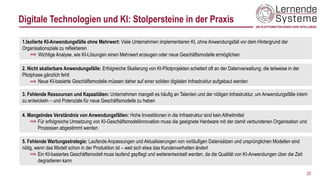 22
1.Isolierte KI-Anwendungsfälle ohne Mehrwert: Viele Unternehmen implementieren KI, ohne Anwendungsfall vor dem Hintergrund der
Organisationsziele zu reflektieren
Wichtige Analyse, wie KI-Lösungen einen Mehrwert erzeugen oder neue Geschäftsmodelle ermöglichen
2. Nicht skalierbare Anwendungsfälle: Erfolgreiche Skalierung von KI-Pilotprojekten scheitert oft an der Datenverwaltung, die teilweise in der
Pilotphase gänzlich fehlt
Neue KI-basierte Geschäftsmodelle müssen daher auf einer soliden digitalen Infrastruktur aufgebaut werden
3. Fehlende Ressourcen und Kapazitäten: Unternehmen mangelt es häufig an Talenten und der nötigen Infrastruktur, um Anwendungsfälle intern
zu entwickeln – und Potenziale für neue Geschäftsmodelle zu heben
4. Mangelndes Verständnis von Anwendungsfällen: Hohe Investitionen in die Infrastruktur sind kein Allheilmittel
Für erfolgreiche Umsetzung von KI-Geschäftsmodellinnovation muss die geeignete Hardware mit der damit verbundenen Organisation und
Prozessen abgestimmt werden
5. Fehlende Wartungsstrategie: Laufende Anpassungen und Aktualisierungen von vorläufigen Datensätzen und ursprünglichen Modellen sind
nötig, wenn das Modell schon in der Produktion ist – weil sich etwa das Kundenverhalten ändert
Ein KI-basiertes Geschäftsmodell muss laufend gepflegt und weiterentwickelt werden, da die Qualität von KI-Anwendungen über die Zeit
degradieren kann
Digitale Technologien und KI: Stolpersteine in der Praxis
 