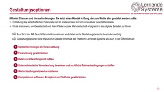 Gestaltungsoptionen
23
KI bietet Chancen und Herausforderungen: Sie setzt einen Wandel in Gang, der zum Wohle aller gestaltet werden sollte:
▪ Entfaltung des wirtschaftlichen Potenzials von KI, insbesondere in Form innovativer Geschäftsmodelle
▪ KI als Instrument, um Gesellschaft und ihren Pfeiler soziale Marktwirtschaft erfolgreich in das digitale Zeitalter zu führen
Aus Sicht der AG Geschäftsmodellinnovationen sind dabei sechs Gestaltungsbereiche besonders wichtig
Gestaltungsoptionen sind Impulse für Debatte innerhalb der Plattform Lernende Systeme als auch in der Öffentlichkeit:
Spitzentechnologie als Voraussetzung
Finanzierung gewährleisten
Daten verantwortungsvoll nutzen
Unternehmerische Verantwortung beweisen und rechtliche Rahmenbedingungen schaffen
Wertschöpfungsnetzwerke etablieren
Kompetenzen aufbauen, Akzeptanz und Teilhabe gewährleisten
 