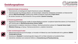 Gestaltungsoptionen
1. Spitzentechnologie als Voraussetzung
▪ Flächendeckende und bedarfsgerechte Gigabit-Infrastrukturen ausbauen (5G-Ausbau)
▪ Unternehmensweite Cloud-Strategie definieren, die Geschwindigkeit, Verlässlichkeit, Skalierbarkeit, Schnittstellen und Datensicherheit
absichert (Multi-Cloud-Strategie); Schaffung eines verteilten europäischen Hyperscalers (Project Gaia-X)
▪ Bei nächsten Generation der Cloud-Infrastruktur Führung anstreben (Quantum Computing)
24
2. Finanzierung gewährleisten
▪ Regulatorische Rahmenbedingungen schaffen für leichtere Beteiligung deutscher / europäischer Kapital-Akkumulatoren (z.B. Pensionsfunds
oder Versicherungen) an Wachstumsunternehmen (Venture Capital)
▪ Zusammenarbeit von etablierten Unternehmen mit Startups / Wachstumsunternehmen ausbauen inkl. Corporate Venture Capital
▪ Öffentliche Förderung von Startups / Wachstumsunternehmen vs. etablierter Unternehmen
3. Daten verantwortungsvoll nutzen
▪ Datenschutzgrundverordnung sinnvoll auslegen, um Innovation im KI-Bereich bzw. deren Geschäftsmodell nicht zu gefährden (DGSVO-
Umsetzungsverordnung)
▪ Entwicklung von Standards für verantwortungsvollen Umgang mit KI und Daten einbeziehen auf europäischer Ebene
▪ Unternehmen unterstützen durch anerkannte Verfahren zur Anonymisierung und Pseudonymisierung
 