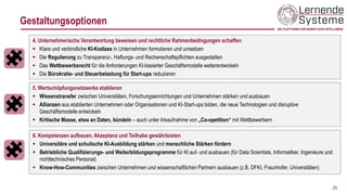 Gestaltungsoptionen
4. Unternehmerische Verantwortung beweisen und rechtliche Rahmenbedingungen schaffen
▪ Klare und verbindliche KI-Kodizes in Unternehmen formulieren und umsetzen
▪ Die Regulierung zu Transparenz-, Haftungs- und Rechenschaftspflichten ausgestalten
▪ Das Wettbewerbsrecht für die Anforderungen KI-basierter Geschäftsmodelle weiterentwickeln
▪ Die Bürokratie- und Steuerbelastung für Start-ups reduzieren
25
6. Kompetenzen aufbauen, Akzeptanz und Teilhabe gewährleisten
▪ Universitäre und schulische KI-Ausbildung stärken und menschliche Stärken fördern
▪ Betriebliche Qualifizierungs- und Weiterbildungsprogramme für KI auf- und ausbauen (für Data Scientists, Informatiker, Ingenieure und
nichttechnisches Personal)
▪ Know-How-Communities zwischen Unternehmen und wissenschaftlichen Partnern ausbauen (z.B. DFKI, Fraunhofer, Universitäten)
5. Wertschöpfungsnetzwerke etablieren
▪ Wissenstransfer zwischen Universitäten, Forschungseinrichtungen und Unternehmen stärken und ausbauen
▪ Allianzen aus etablierten Unternehmen oder Organisationen und KI-Start-ups bilden, die neue Technologien und disruptive
Geschäftsmodelle entwickeln
▪ Kritische Masse, etwa an Daten, bündeln – auch unter Inkaufnahme von „Co-opetition“ mit Wettbewerbern
 