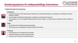 26
Unternehmen
▪ Anwenderunternehmen sollten Datensicherheit, Datenhoheit und Kontrolle gewährleisten und ungünstige Lock-in-Effekte mit einzelnen
Anbietern vermeiden
▪ Geschwindigkeit, Verlässlichkeit, Skalierbarkeit, Schnittstellen und Datensicherheit absichern
▪ Leistungsspektrum und Preis wettbewerbsfähiger gestalten: Allianzen eingehen, um Skalenvorteile in Konzeption, Aufbau und Betrieb zu
erzielen
1. Spitzentechnologie als Voraussetzung:
Politik
▪ Die technische Souveränität Deutschlands sicherstellen
▪ Flächendeckende und bedarfsgerechte Gigabit-Infrastrukturen ausbauen
Forschung
▪ Förderprogramme für die Spitzenforschung erweitern
▪ Spitzentechnologien der nächsten Generation fördern
▪ Transfer von der Forschung in die Wirtschaft stärken
Gestaltungsoptionen für wettbewerbsfähige Unternehmen
 