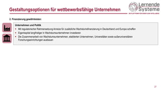 27
Unternehmen und Politik
▪ Mit regulatorischer Rahmensetzung Anreize für zusätzliche Wachstumsfinanzierung in Deutschland und Europa schaffen
▪ Eigenkapital langfristiger in Wachstumsunternehmen investieren
▪ Die Zusammenarbeit von Wachstumsunternehmen, etablierten Unternehmen, Universitäten sowie außeruniversitären
Forschungseinrichtungen ausbauen
2. Finanzierung gewährleisten:
Gestaltungsoptionen für wettbewerbsfähige Unternehmen
 