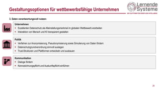 28
Unternehmen
▪ Exzellenten Datenschutz als Alleinstellungsmerkmal im globalen Wettbewerb erarbeiten
▪ Interaktion von Mensch und KI transparent gestalten
3. Daten verantwortungsvoll nutzen:
Politik
▪ Verfahren zur Anonymisierung, Pseudonymisierung sowie Simulierung von Daten fördern
▪ Datenschutzgrundverordnung sinnvoll auslegen
▪ Trust-Strukturen und Plattformen entwickeln und ausbauen
Kommunikation
▪ Dialoge fördern
▪ Kennzeichnungspflicht und Auskunftspflicht einführen
Gestaltungsoptionen für wettbewerbsfähige Unternehmen
 