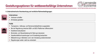 29
Unternehmen
▪ Vertrauen schaffen
▪ KI-Kodizes gestalten
4. Unternehmerische Verantwortung und rechtliche Rahmenbedingungen:
Politik
▪ Transparenz-, Haftungs- und Rechenschaftspflichten ausgestalten
▪ Bei der Regulierung zwischen B2B- und B2C-Plattformen differenzieren
▪ Kartellrecht aktualisieren
▪ Bürokratie- und Steuerbelastung für Start-ups reduzieren
▪ Gesellschaftliche Auswirkungen von KI beständig beobachten
▪ Mitbestimmung in Betrieben und in der Verwaltung weiterentwickeln
▪ Regulierungen weiter- statt neu entwickeln
Gestaltungsoptionen für wettbewerbsfähige Unternehmen
 