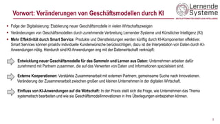 Vorwort: Veränderungen von Geschäftsmodellen durch KI
▪ Folge der Digitalisierung: Etablierung neuer Geschäftsmodelle in vielen Wirtschaftszweigen
▪ Veränderungen von Geschäftsmodellen durch zunehmende Verbreitung Lernender Systeme und Künstlicher Intelligenz (KI)
▪ Mehr Effektivität durch Smart Service: Produkte und Dienstleistungen werden künftig durch KI-Komponenten effektiver.
Smart Services können proaktiv individuelle Kundenwünsche berücksichtigen, dazu ist die Interpretation von Daten durch KI-
Anwendungen nötig. Hierdurch sind KI-Anwendungen eng mit der Datenwirtschaft verknüpft:
Entwicklung neuer Geschäftsmodelle für das Sammeln und Lernen aus Daten: Unternehmen arbeiten dafür
zunehmend mit Partnern zusammen, die auf das Verwerten von Daten und Informationen spezialisiert sind.
Externe Kooperationen: Verstärkte Zusammenarbeit mit externen Partnern, gemeinsame Suche nach Innovationen.
Veränderung der Zusammenarbeit zwischen großen und kleinen Unternehmen in der digitalen Wirtschaft.
Einfluss von KI-Anwendungen auf die Wirtschaft: In der Praxis stellt sich die Frage, wie Unternehmen das Thema
systematisch bearbeiten und wie sie Geschäftsmodellinnovationen in ihre Überlegungen einbeziehen können.
3
 