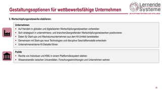 30
Unternehmen
▪ Auf Handeln in globalen und digitalisierten Wertschöpfungsnetzwerken vorbereiten
▪ Sich strategisch in unternehmens- und branchenübergreifenden Wertschöpfungsnetzwerken positionieren
▪ Daten für Start-ups und Wachstumsunternehmen aus dem KI-Umfeld bereitstellen
▪ Gemeinsam mit Start-ups neue Technologien und disruptive Geschäftsmodelle entwickeln
▪ Unternehmensinterne KI-Debatte führen
5. Wertschöpfungsnetzwerke etablieren:
Politik
▪ Rechte von Individuen und KMU in einem Plattformökosystem stärken
▪ Wissenstransfer zwischen Universitäten, Forschungseinrichtungen und Unternehmen wahren
Gestaltungsoptionen für wettbewerbsfähige Unternehmen
 