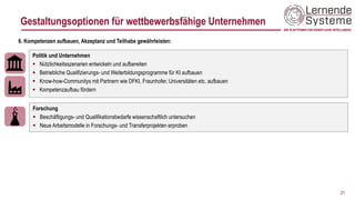 31
Politik und Unternehmen
▪ Nützlichkeitsszenarien entwickeln und aufbereiten
▪ Betriebliche Qualifizierungs- und Weiterbildungsprogramme für KI aufbauen
▪ Know-how-Communitys mit Partnern wie DFKI, Fraunhofer, Universitäten etc. aufbauen
▪ Kompetenzaufbau fördern
6. Kompetenzen aufbauen, Akzeptanz und Teilhabe gewährleisten:
Forschung
▪ Beschäftigungs- und Qualifikationsbedarfe wissenschaftlich untersuchen
▪ Neue Arbeitsmodelle in Forschungs- und Transferprojekten erproben
Gestaltungsoptionen für wettbewerbsfähige Unternehmen
 
