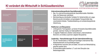 Unternehmensübergreifende Geschäftsmodelle:
• Bsp. für unternehmensübergreifende Geschäftsmodelle: Mobilitäts-
Apps, die Reiserouten optimieren
• Berücksichtigung individueller Vorlieben für Verkehrsmittel und -wege,
Berechnung der schnellsten und günstigsten Transportmittel über
verschiedene Anbieter. Ticketbereitstellung und anbieterübergreifende
Abrechnung.
Plattformen und Ökosysteme:
• Umfangreiche Trainingsdaten, auf denen KI-basierte Geschäftsmodelle
gründen, stammen häufig von Datenplattformen
• In digitalen Plattformen arbeiten Unternehmen unterschiedlicher
Branchen und Größe zusammen (digitale Ökosysteme)
Leadership – Herausforderungen für die Unternehmensführung:
• Für die Transformation in Richtung KI benötigen Unternehmer Mut,
Risikobereitschaft und Durchhaltevermögen.
• KI-Algorithmen brauchen Zeit und Daten, bis durch sie Wertschöpfung
generiert werden kann.
• KI-Geschäftsmodelle bewirken z.T. auch eine Disruption des
Bestandsgeschäfts.
6
KI verändert die Wirtschaft in Schlüsselbereichen
Geschäftsmodelle über
Unternehmensgrenzen
hinweg
Plattformen und
Ökosystem
Leadership
 
