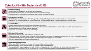 Zukunftsbild – KI in Deutschland 2030
KI in der Anwendung
▪ Wirtschaft und Technologie sind für den Menschen da, nicht umgekehrt
▪ Geschäftsmodelle als Instrument, um technologische Innovationen zu Kunden zu bringen
▪ Sinnvoller Einsatz von KI: Entscheider in Unternehmen haben intensiven Lernprozess durchlaufen
Zukunft der Arbeit
▪ Digitale Transformation als große Herausforderung für Arbeitgeber und -nehmer
▪ Fortwährende Herausforderung in vielen Branchen: Mitwirkung von Gewerkschaften und Unternehmen an der Verwendung von durch KI-Systeme entstandenen
Produktivitätsgewinnen zum Wohl der gesamten Gesellschaft
▪ Zunahme der Souveränität von Verbrauchern und Beschäftigten
Privatheit und IT-Sicherheit
▪ Zentrale Leitgedanken für den Umgang mit KI: Wahrung von Souveränität und Privatsphäre der Menschen, Gewährleistung von Datensicherheit
▪ Relativierung von Euphorie und Ängsten vor autonomen Maschinen: Konsumenten wissen, wie sie in Eigenverantwortung damit umgehen müssen
Bildung und Weiterbildung
▪ Anpassung des Bildungssystems an die veränderten Anforderungen mit KI
▪ Stetige Justierung der Curricula an Schulen, Hochschulen und beruflicher Bildung zur besseren Vorbereitung junger Menschen für die Arbeit in einer digitalen Gesellschaft
▪ Unumstrittene öffentliche Pflichtaufgabe: Bereitstellung einer digitalen Infrastruktur und Anpassung der Lerninhalte
▪ Öffentliche Haushalte planen die erforderlichen Bildungsetats ein
Politische Rahmenbedingungen
▪ Bürger haben 2030 ihre Sensibilität beim Umgang mit Künstlicher Intelligenz erhalten und kultiviert
▪ Produktivitätsgewinne durch KI haben den Ausbau von Systemen sozialer Sicherheit ermöglicht
▪ Viele gesellschaftliche Gruppen engagieren sich für die Definition von Haltepunkten, damit Lernende Systeme sich nicht ins Unbeherrschbare entwickeln
▪ Deutschland setzt EU-Richtlinie um, die das KI-Zukunftsbild bis 2030 zum Leitthema wirtschaftlicher und sozial verträglicher Entwicklung macht
 