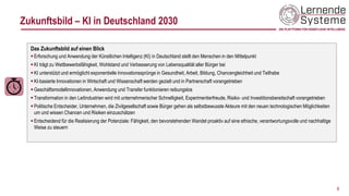 Zukunftsbild – KI in Deutschland 2030
9
Das Zukunftsbild auf einen Blick
▪ Erforschung und Anwendung der Künstlichen Intelligenz (KI) in Deutschland stellt den Menschen in den Mittelpunkt
▪ KI trägt zu Wettbewerbsfähigkeit, Wohlstand und Verbesserung von Lebensqualität aller Bürger bei
▪ KI unterstützt und ermöglicht exponentielle Innovationssprünge in Gesundheit, Arbeit, Bildung, Chancengleichheit und Teilhabe
▪ KI-basierte Innovationen in Wirtschaft und Wissenschaft werden gezielt und in Partnerschaft vorangetrieben
▪ Geschäftsmodellinnovationen, Anwendung und Transfer funktionieren reibungslos
▪ Transformation in den Leitindustrien wird mit unternehmerischer Schnelligkeit, Experimentierfreude, Risiko- und Investitionsbereitschaft vorangetrieben
▪ Politische Entscheider, Unternehmen, die Zivilgesellschaft sowie Bürger gehen als selbstbewusste Akteure mit den neuen technologischen Möglichkeiten
um und wissen Chancen und Risiken einzuschätzen
▪ Entscheidend für die Realisierung der Potenziale: Fähigkeit, den bevorstehenden Wandel proaktiv auf eine ethische, verantwortungsvolle und nachhaltige
Weise zu steuern
 