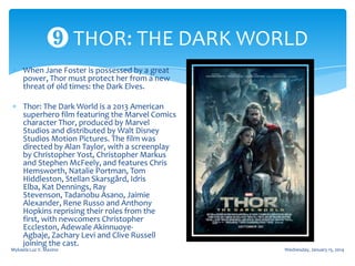 ❾ THOR: THE DARK WORLD
When Jane Foster is possessed by a great
power, Thor must protect her from a new
threat of old times: the Dark Elves.
Thor: The Dark World is a 2013 American
superhero film featuring the Marvel Comics
character Thor, produced by Marvel
Studios and distributed by Walt Disney
Studios Motion Pictures. The film was
directed by Alan Taylor, with a screenplay
by Christopher Yost, Christopher Markus
and Stephen McFeely, and features Chris
Hemsworth, Natalie Portman, Tom
Hiddleston, Stellan Skarsgård, Idris
Elba, Kat Dennings, Ray
Stevenson, Tadanobu Asano, Jaimie
Alexander, Rene Russo and Anthony
Hopkins reprising their roles from the
first, with newcomers Christopher
Eccleston, Adewale AkinnuoyeAgbaje, Zachary Levi and Clive Russell
joining the cast.

Mykaela Luz V. Maxino

Wednesday, January 15, 2014

 