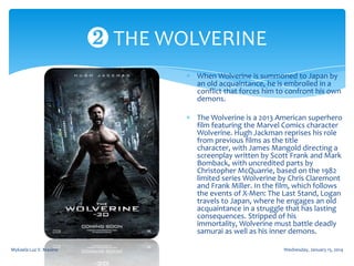 ❷ THE WOLVERINE
When Wolverine is summoned to Japan by
an old acquaintance, he is embroiled in a
conflict that forces him to confront his own
demons.
The Wolverine is a 2013 American superhero
film featuring the Marvel Comics character
Wolverine. Hugh Jackman reprises his role
from previous films as the title
character, with James Mangold directing a
screenplay written by Scott Frank and Mark
Bomback, with uncredited parts by
Christopher McQuarrie, based on the 1982
limited series Wolverine by Chris Claremont
and Frank Miller. In the film, which follows
the events of X-Men: The Last Stand, Logan
travels to Japan, where he engages an old
acquaintance in a struggle that has lasting
consequences. Stripped of his
immortality, Wolverine must battle deadly
samurai as well as his inner demons.
Mykaela Luz V. Maxino

Wednesday, January 15, 2014

 