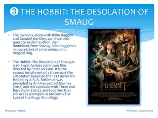 ❸ THE HOBBIT: THE DESOLATION OF
SMAUG
The dwarves, along with Bilbo Baggins
and Gandalf the Grey, continue their
quest to reclaim Erebor, their
homeland, from Smaug. Bilbo Baggins is
in possession of a mysterious and
magical ring.
The Hobbit: The Desolation of Smaug is
a 2013 epic fantasy adventure film
directed by Peter Jackson. It is the
second installment of a three-part film
adaptation based on the 1937 novel The
Hobbit by J. R. R. Tolkien. It was
preceded by An Unexpected Journey
(2012) and will conclude with There and
Back Again (2014), and together they
will act as a prequel to Jackson's The
Lord of the Rings film trilogy.

Mykaela Luz V. Maxino

Wednesday, January 15, 2014

 
