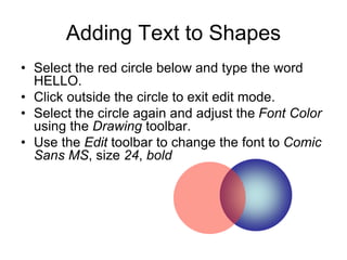 Adding Text to Shapes
• Select the red circle below and type the word
HELLO.
• Click outside the circle to exit edit mode.
• Select the circle again and adjust the Font Color
using the Drawing toolbar.
• Use the Edit toolbar to change the font to Comic
Sans MS, size 24, bold
 