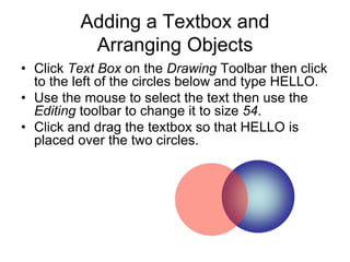 Adding a Textbox and
Arranging Objects
• Click Text Box on the Drawing Toolbar then click
to the left of the circles below and type HELLO.
• Use the mouse to select the text then use the
Editing toolbar to change it to size 54.
• Click and drag the textbox so that HELLO is
placed over the two circles.
 