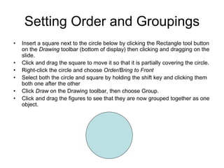 Setting Order and Groupings
• Insert a square next to the circle below by clicking the Rectangle tool button
on the Drawing toolbar (bottom of display) then clicking and dragging on the
slide.
• Click and drag the square to move it so that it is partially covering the circle.
• Right-click the circle and choose Order/Bring to Front
• Select both the circle and square by holding the shift key and clicking them
both one after the other
• Click Draw on the Drawing toolbar, then choose Group.
• Click and drag the figures to see that they are now grouped together as one
object.
 