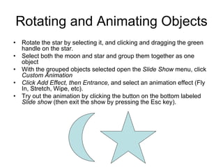 Rotating and Animating Objects
• Rotate the star by selecting it, and clicking and dragging the green
handle on the star.
• Select both the moon and star and group them together as one
object
• With the grouped objects selected open the Slide Show menu, click
Custom Animation
• Click Add Effect, then Entrance, and select an animation effect (Fly
In, Stretch, Wipe, etc).
• Try out the animation by clicking the button on the bottom labeled
Slide show (then exit the show by pressing the Esc key).
 
