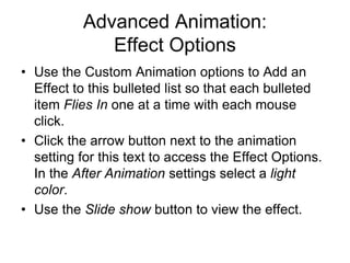 Advanced Animation:
Effect Options
• Use the Custom Animation options to Add an
Effect to this bulleted list so that each bulleted
item Flies In one at a time with each mouse
click.
• Click the arrow button next to the animation
setting for this text to access the Effect Options.
In the After Animation settings select a light
color.
• Use the Slide show button to view the effect.
 