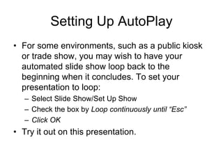Setting Up AutoPlay
• For some environments, such as a public kiosk
or trade show, you may wish to have your
automated slide show loop back to the
beginning when it concludes. To set your
presentation to loop:
– Select Slide Show/Set Up Show
– Check the box by Loop continuously until “Esc”
– Click OK
• Try it out on this presentation.
 