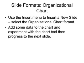 Slide Formats: Organizational
Chart
• Use the Insert menu to Insert a New Slide
– select the Organizational Chart format.
• Add some data to the chart and
experiment with the chart tool then
progress to the next slide.
 