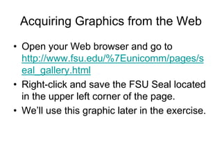 Acquiring Graphics from the Web
• Open your Web browser and go to
http://www.fsu.edu/%7Eunicomm/pages/s
eal_gallery.html
• Right-click and save the FSU Seal located
in the upper left corner of the page.
• We’ll use this graphic later in the exercise.
 
