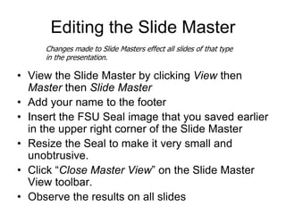 Editing the Slide Master
• View the Slide Master by clicking View then
Master then Slide Master
• Add your name to the footer
• Insert the FSU Seal image that you saved earlier
in the upper right corner of the Slide Master
• Resize the Seal to make it very small and
unobtrusive.
• Click “Close Master View” on the Slide Master
View toolbar.
• Observe the results on all slides
Changes made to Slide Masters effect all slides of that type
in the presentation.
 
