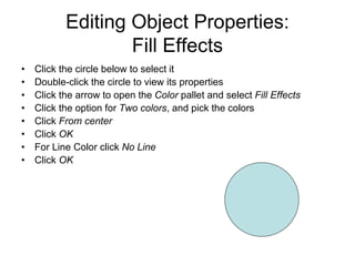 Editing Object Properties:
Fill Effects
• Click the circle below to select it
• Double-click the circle to view its properties
• Click the arrow to open the Color pallet and select Fill Effects
• Click the option for Two colors, and pick the colors
• Click From center
• Click OK
• For Line Color click No Line
• Click OK
 