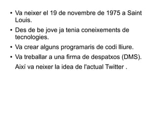●   Va neixer el 19 de novembre de 1975 a Saint
    Louis.
●   Des de be jove ja tenia coneixements de
    tecnologies.
●   Va crear alguns programaris de codi lliure.
●   Va treballar a una firma de despatxos (DMS).
    Així va neixer la idea de l'actual Twitter .
 