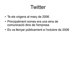 Twitter
●   Te els origens al març de 2006
●   Principalment nomes era una eina de
    comunicació dins de l'empresa
●   Es va llençar públicament a l'octubre de 2006
 