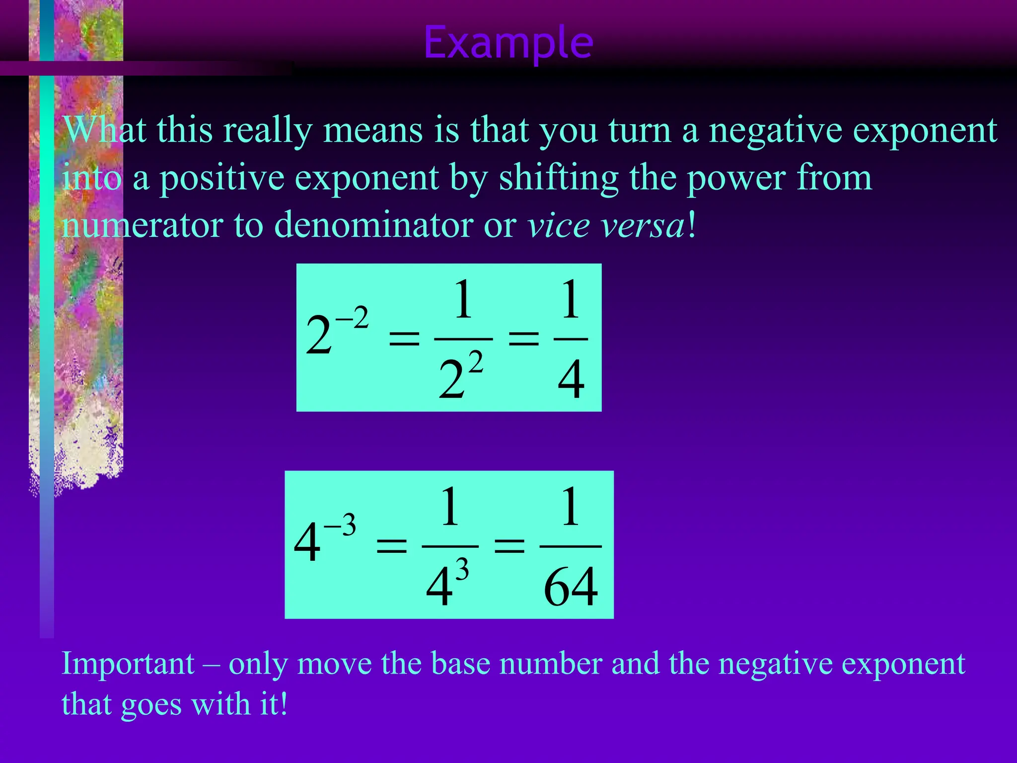 Example
What this really means is that you turn a negative exponent
into a positive exponent by shifting the power from
numerator to denominator or vice versa!
2
2
1 1
2
2 4

 
3
3
1 1
4
4 64

 
Important – only move the base number and the negative exponent
that goes with it!
 