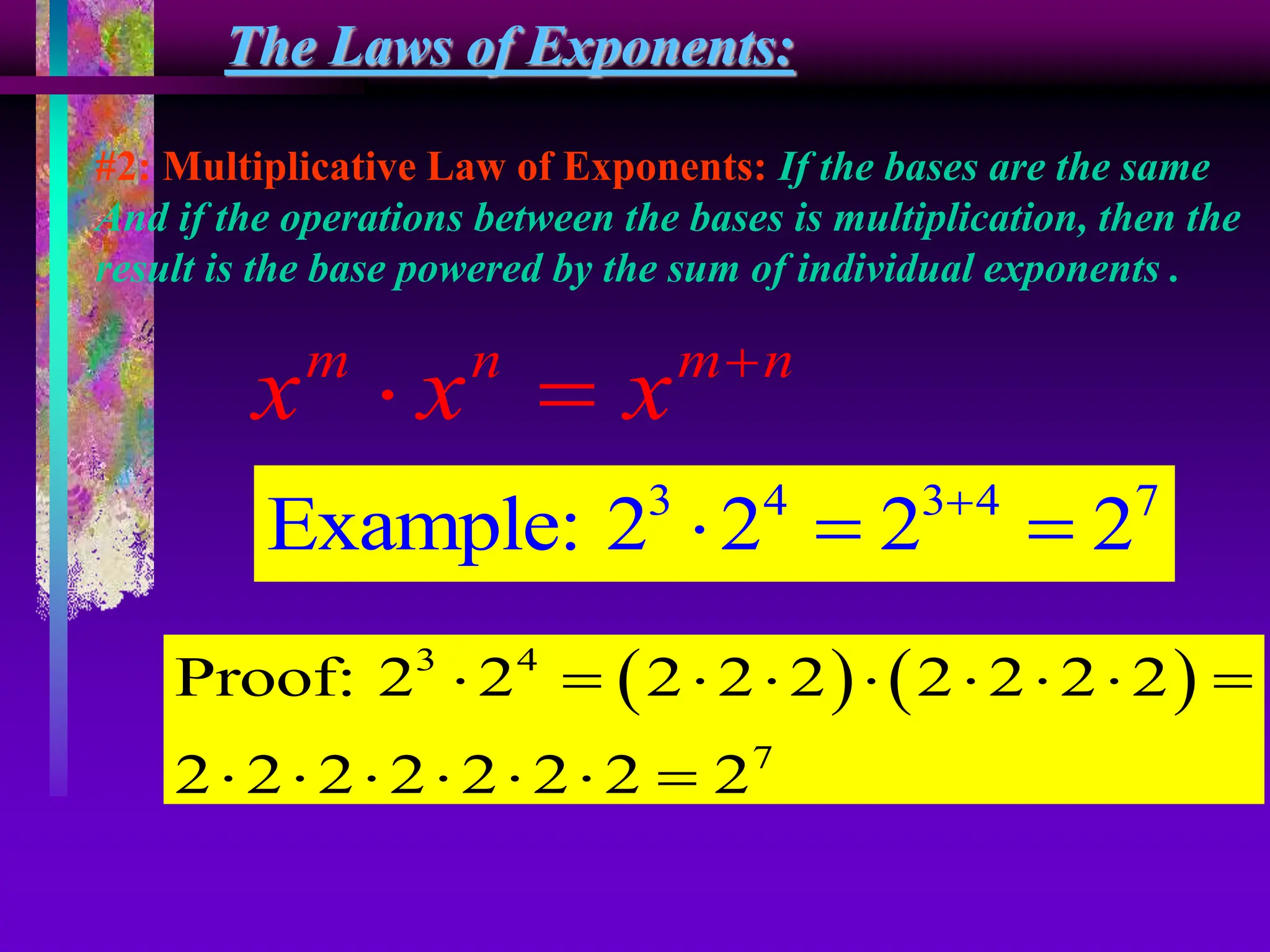 The Laws of Exponents:
#2: Multiplicative Law of Exponents: If the bases are the same
And if the operations between the bases is multiplication, then the
result is the base powered by the sum of individual exponents .
m n m n
x x x 
 
3 4 3 4 7
Example: 2 2 2 2

  
   
3 4
7
Proof: 2 2 2 2 2 2 2 2 2
2 2 2 2 2 2 2 2
        
      
 