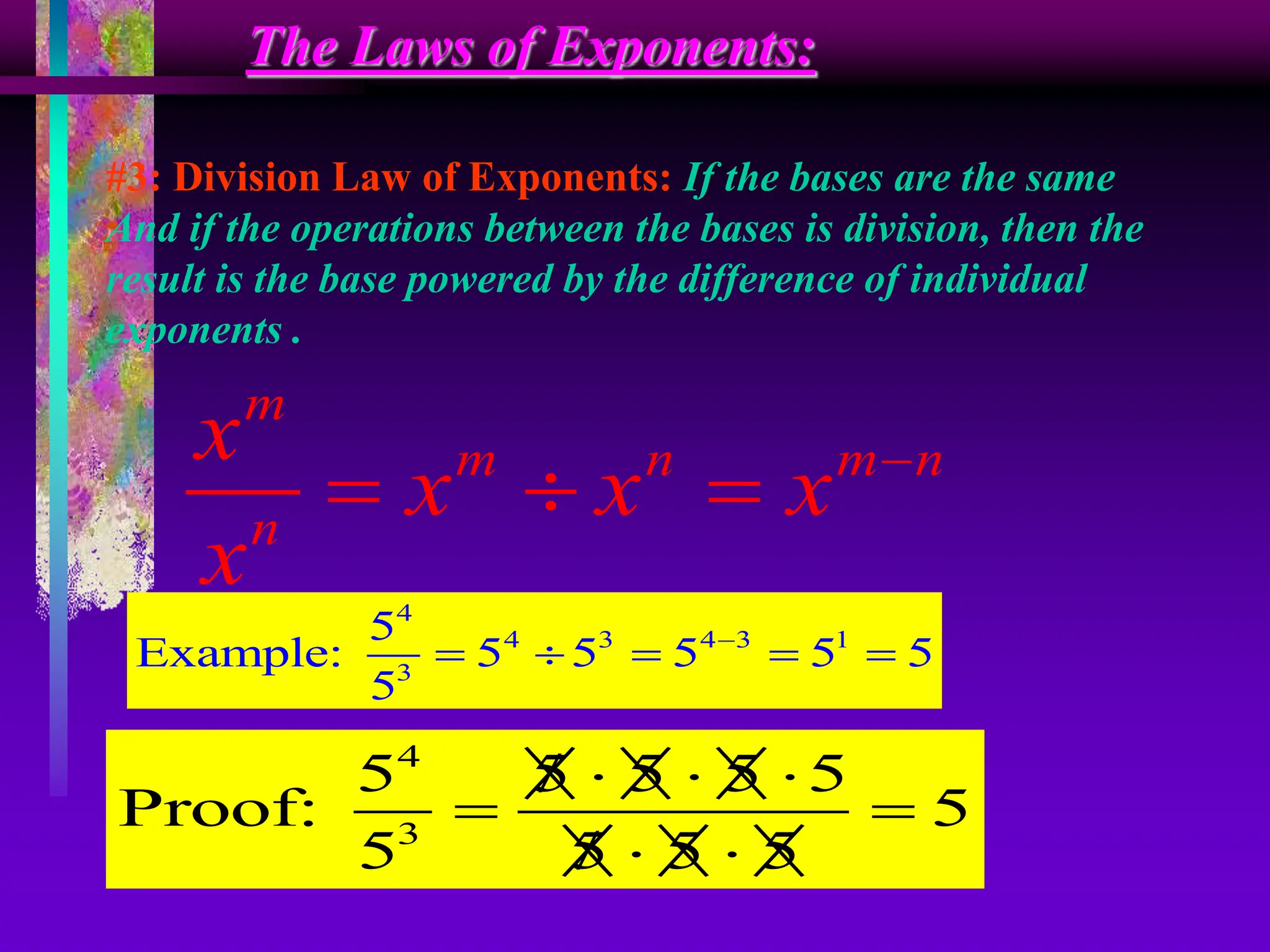 The Laws of Exponents:
#3: Division Law of Exponents: If the bases are the same
And if the operations between the bases is division, then the
result is the base powered by the difference of individual
exponents .
m
m n m n
n
x
x x x
x

  
4
4 3 4 3 1
3
5
Example: 5 5 5 5 5
5

    
4
3
5 5 5 5 5
Proof: 5
5 5 5 5
  

 
 

 