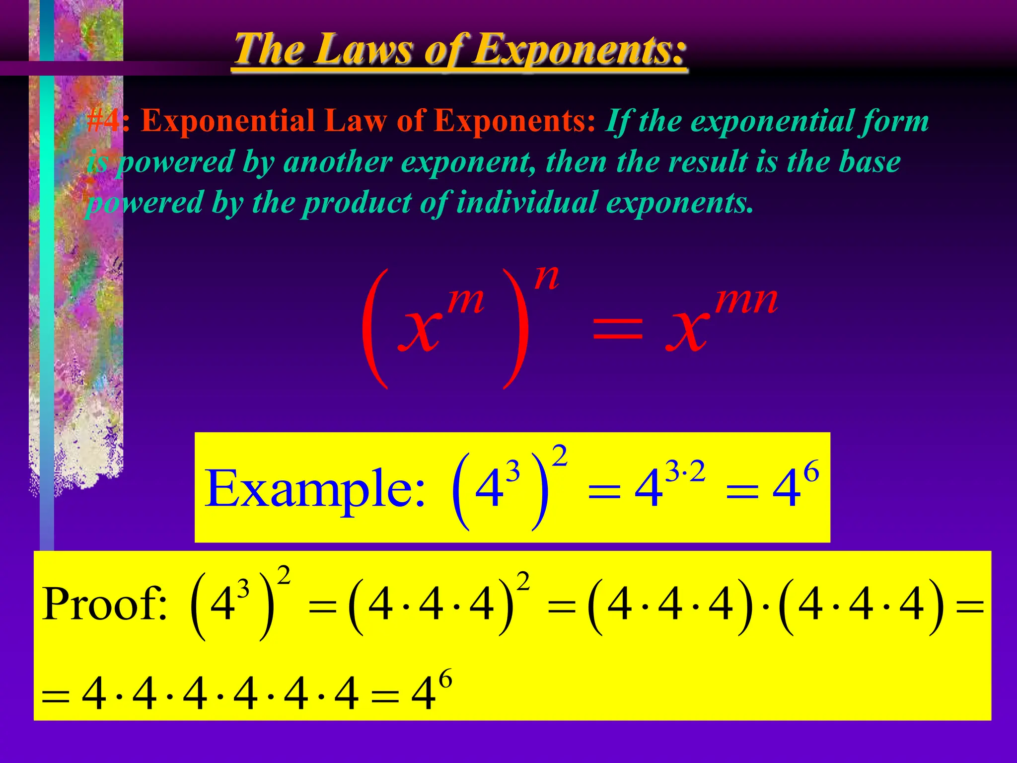 The Laws of Exponents:
#4: Exponential Law of Exponents: If the exponential form
is powered by another exponent, then the result is the base
powered by the product of individual exponents.
 
n
m mn
x x

 
2
3 3 2 6
Example: 4 4 4

 
       
2 2
3
6
Proof: 4 4 4 4 4 4 4 4 4 4
4 4 4 4 4 4 4
         
      
 