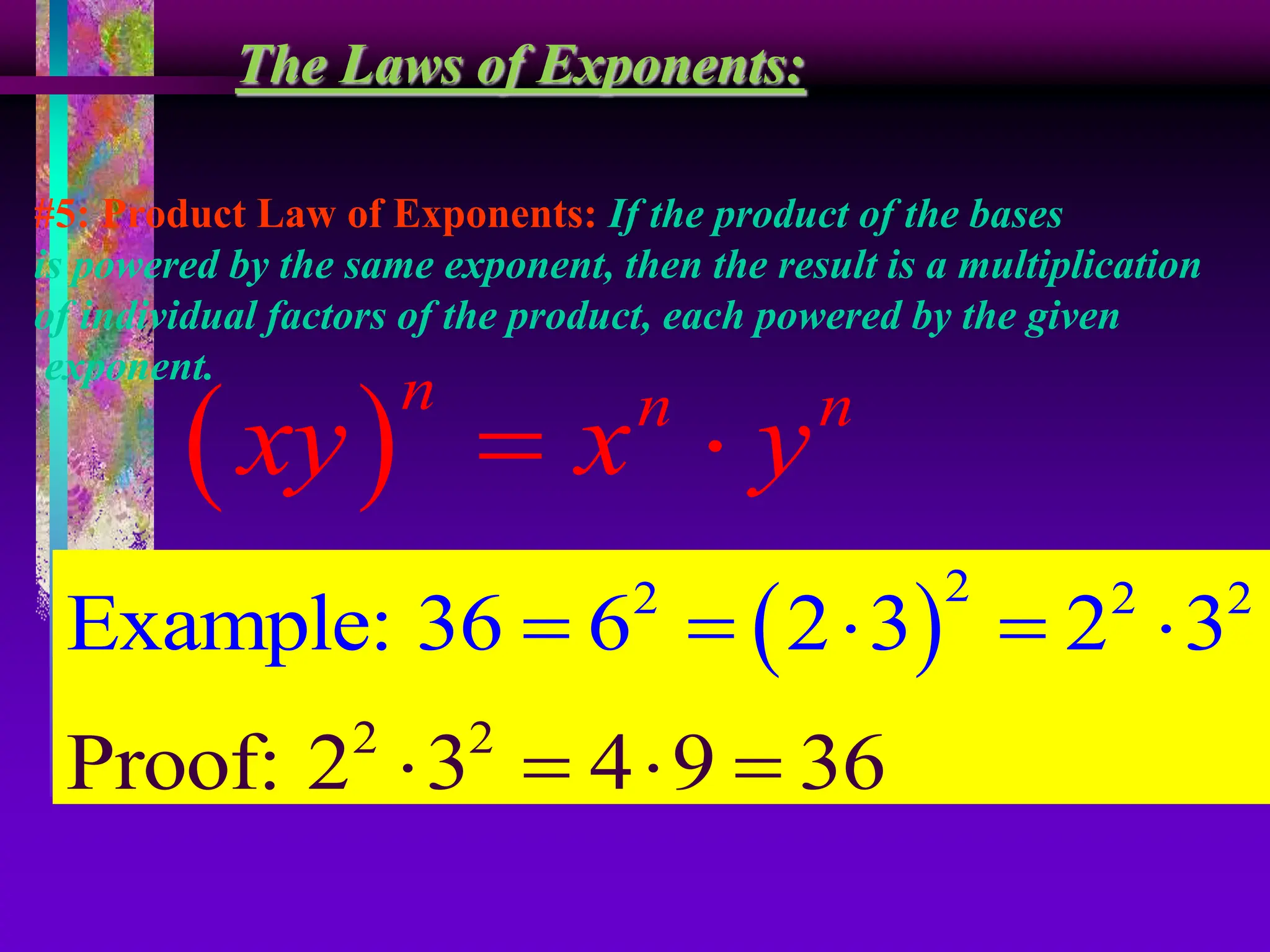 The Laws of Exponents:
#5: Product Law of Exponents: If the product of the bases
is powered by the same exponent, then the result is a multiplication
of individual factors of the product, each powered by the given
exponent.
 
n n n
xy x y
 
 
2
2 2
2 2
2
Proof: 2 3 4 9
Example: 36 6 2 3 2 3
36
    
   
 