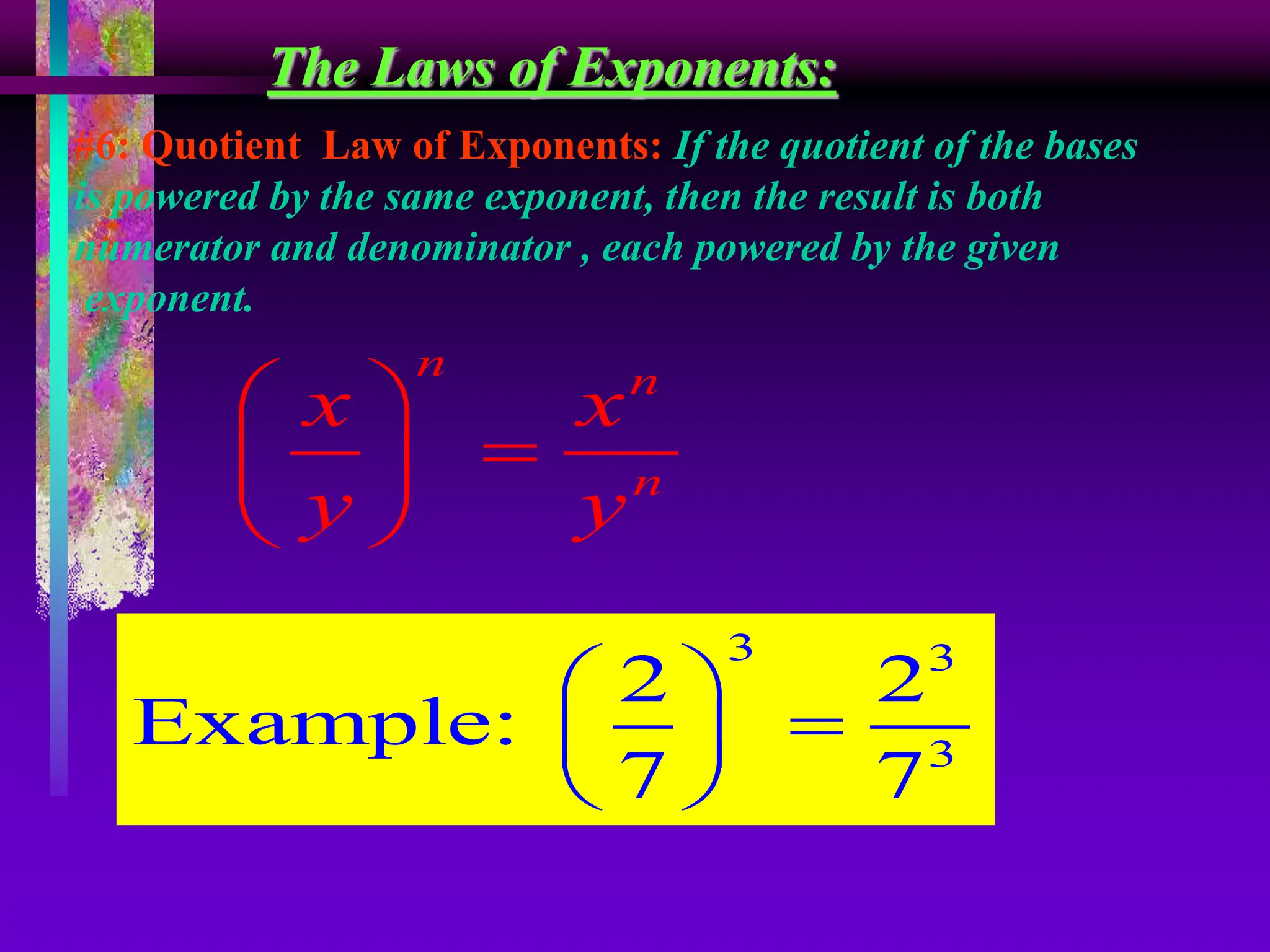 The Laws of Exponents:
#6: Quotient Law of Exponents: If the quotient of the bases
is powered by the same exponent, then the result is both
numerator and denominator , each powered by the given
exponent.
n n
n
x x
y y
 

 
 
3 3
3
2 2
Example:
7 7
 

 
 
 