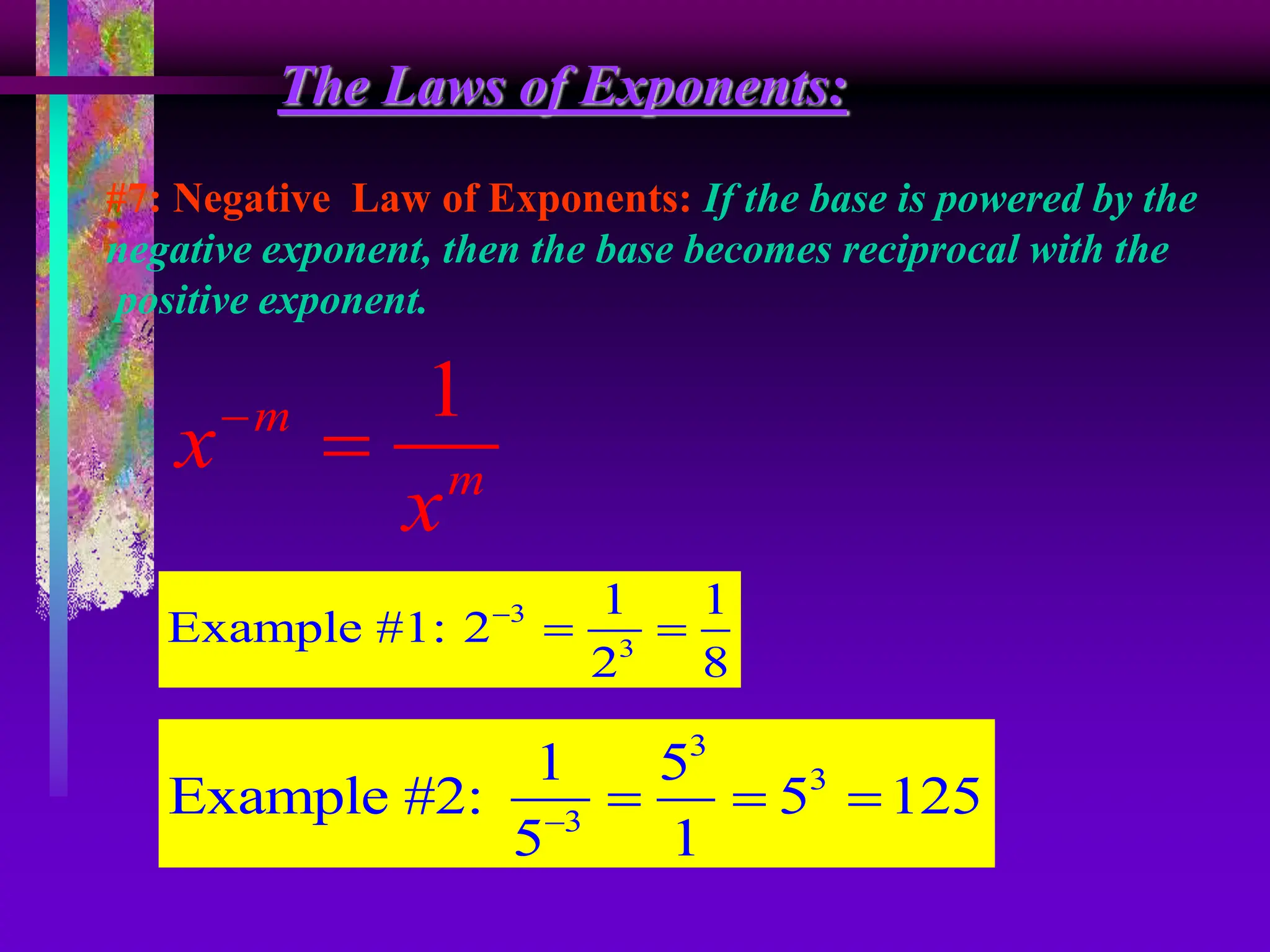 The Laws of Exponents:
#7: Negative Law of Exponents: If the base is powered by the
negative exponent, then the base becomes reciprocal with the
positive exponent.
1
m
m
x
x


3
3
1 1
Example #1: 2
2 8

 
3
3
3
1 5
Example #2: 5 125
5 1

  
 