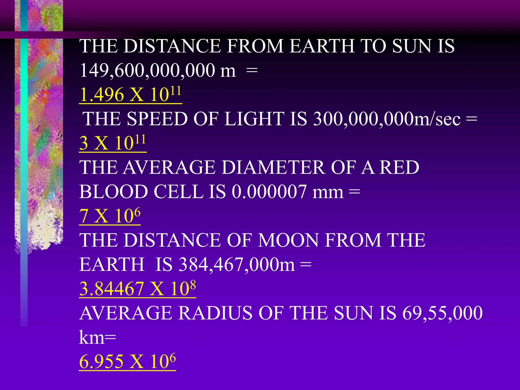 THE DISTANCE FROM EARTH TO SUN IS
149,600,000,000 m =
1.496 X 1011
THE SPEED OF LIGHT IS 300,000,000m/sec =
3 X 1011
THE AVERAGE DIAMETER OF A RED
BLOOD CELL IS 0.000007 mm =
7 X 106
THE DISTANCE OF MOON FROM THE
EARTH IS 384,467,000m =
3.84467 X 108
AVERAGE RADIUS OF THE SUN IS 69,55,000
km=
6.955 X 106
 
