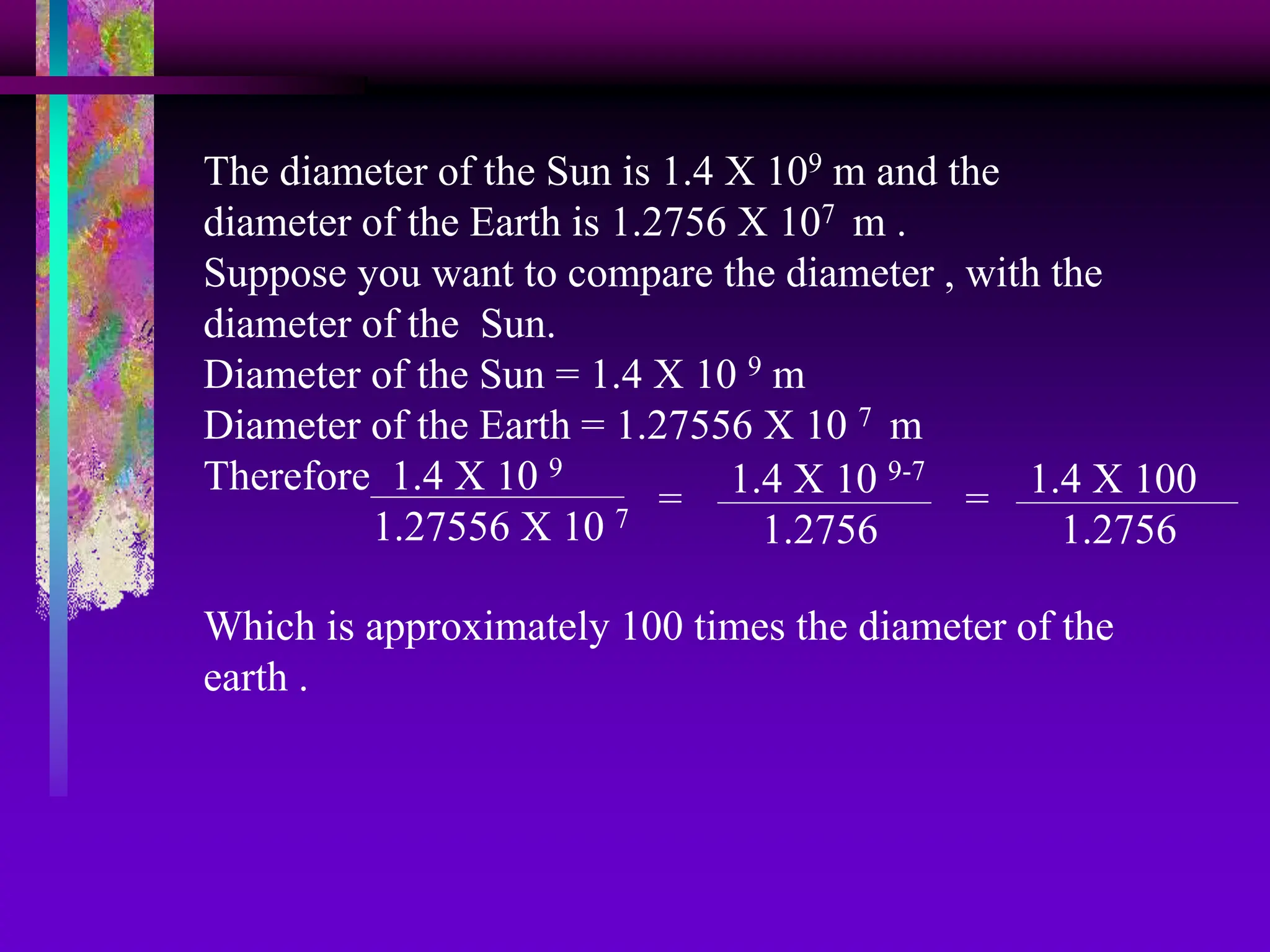 The diameter of the Sun is 1.4 X 109 m and the
diameter of the Earth is 1.2756 X 107 m .
Suppose you want to compare the diameter , with the
diameter of the Sun.
Diameter of the Sun = 1.4 X 10 9 m
Diameter of the Earth = 1.27556 X 10 7 m
Therefore 1.4 X 10 9
1.27556 X 10 7
= 1.4 X 10 9-7
1.2756
= 1.4 X 100
1.2756
Which is approximately 100 times the diameter of the
earth .
 