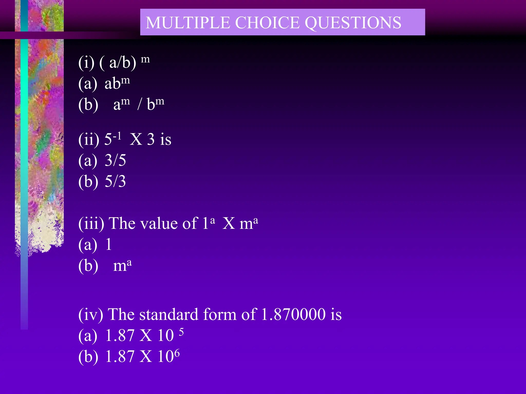 MULTIPLE CHOICE QUESTIONS
(i) ( a/b) m
(a) abm
(b) am / bm
(ii) 5-1 X 3 is
(a) 3/5
(b) 5/3
(iii) The value of 1a X ma
(a) 1
(b) ma
(iv) The standard form of 1.870000 is
(a) 1.87 X 10 5
(b) 1.87 X 106
 