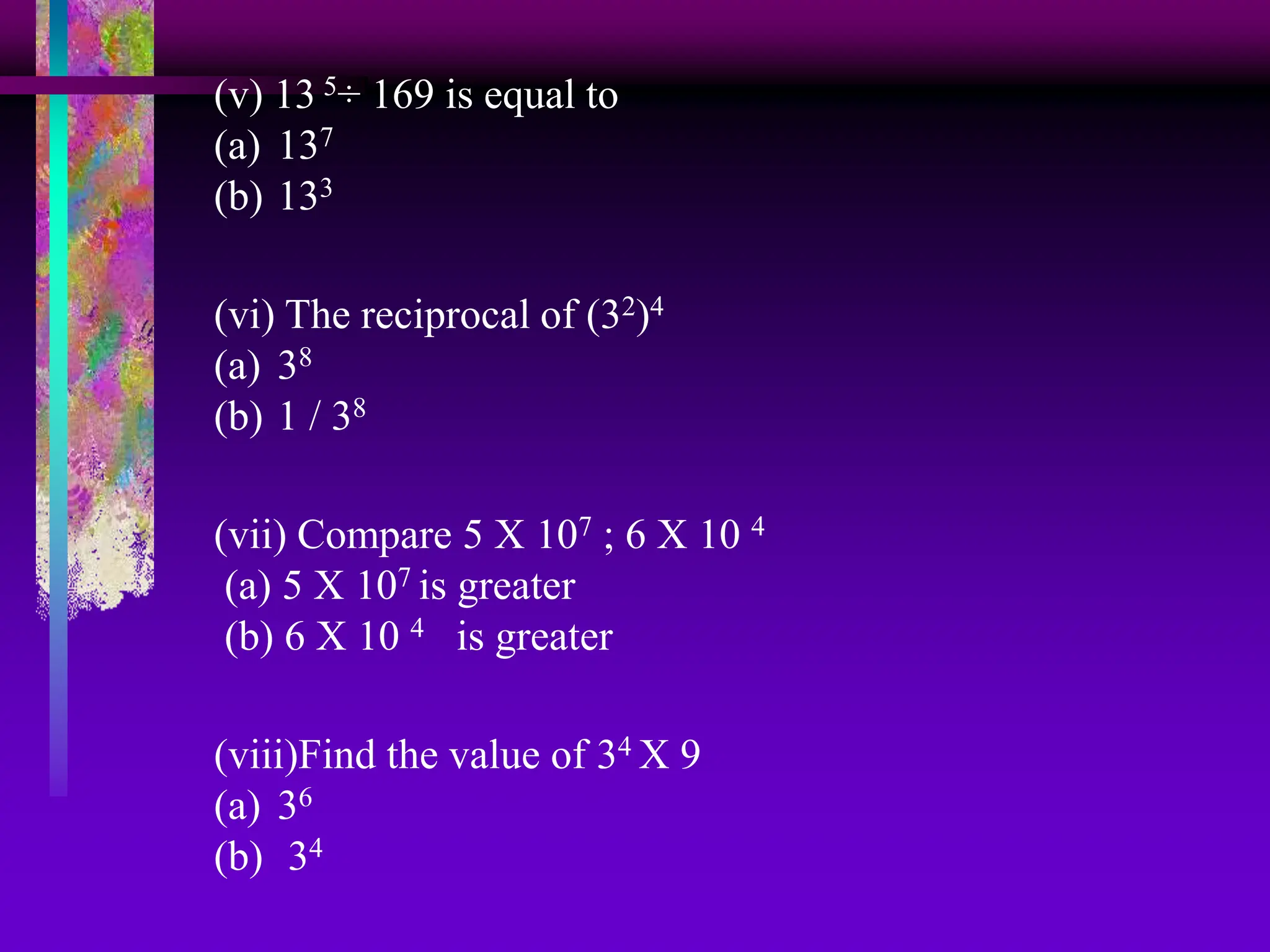 (v) 13 5÷ 169 is equal to
(a) 137
(b) 133
(vi) The reciprocal of (32)4
(a) 38
(b) 1 / 38
(vii) Compare 5 X 107 ; 6 X 10 4
(a) 5 X 107 is greater
(b) 6 X 10 4 is greater
(viii)Find the value of 34 X 9
(a) 36
(b) 34
 
