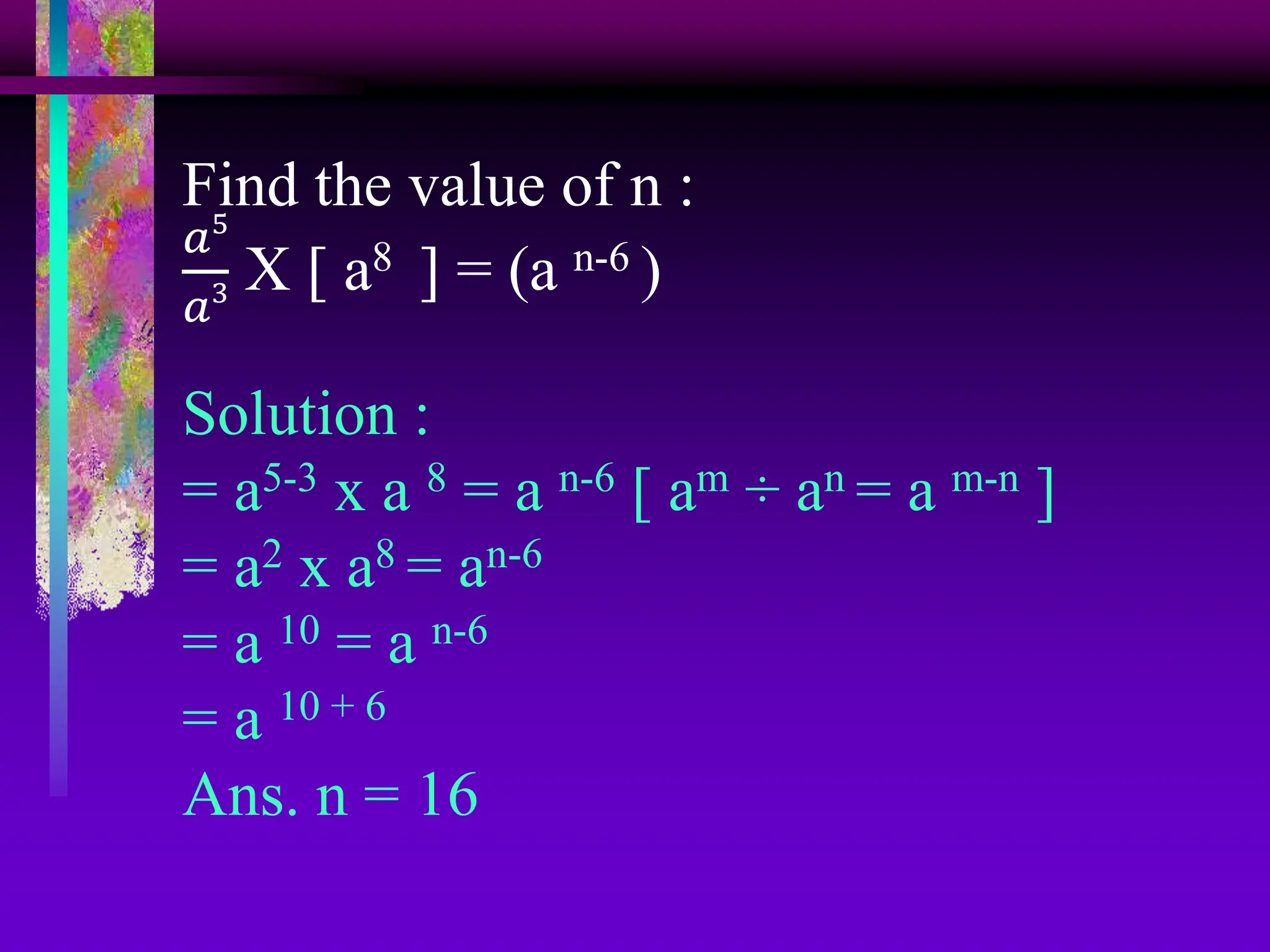 Find the value of n :
𝑎5
𝑎3 X [ a8 ] = (a n-6 )
Solution :
= a5-3 x a 8 = a n-6 [ am ÷ an = a m-n ]
= a2 x a8 = an-6
= a 10 = a n-6
= a 10 + 6
Ans. n = 16
 