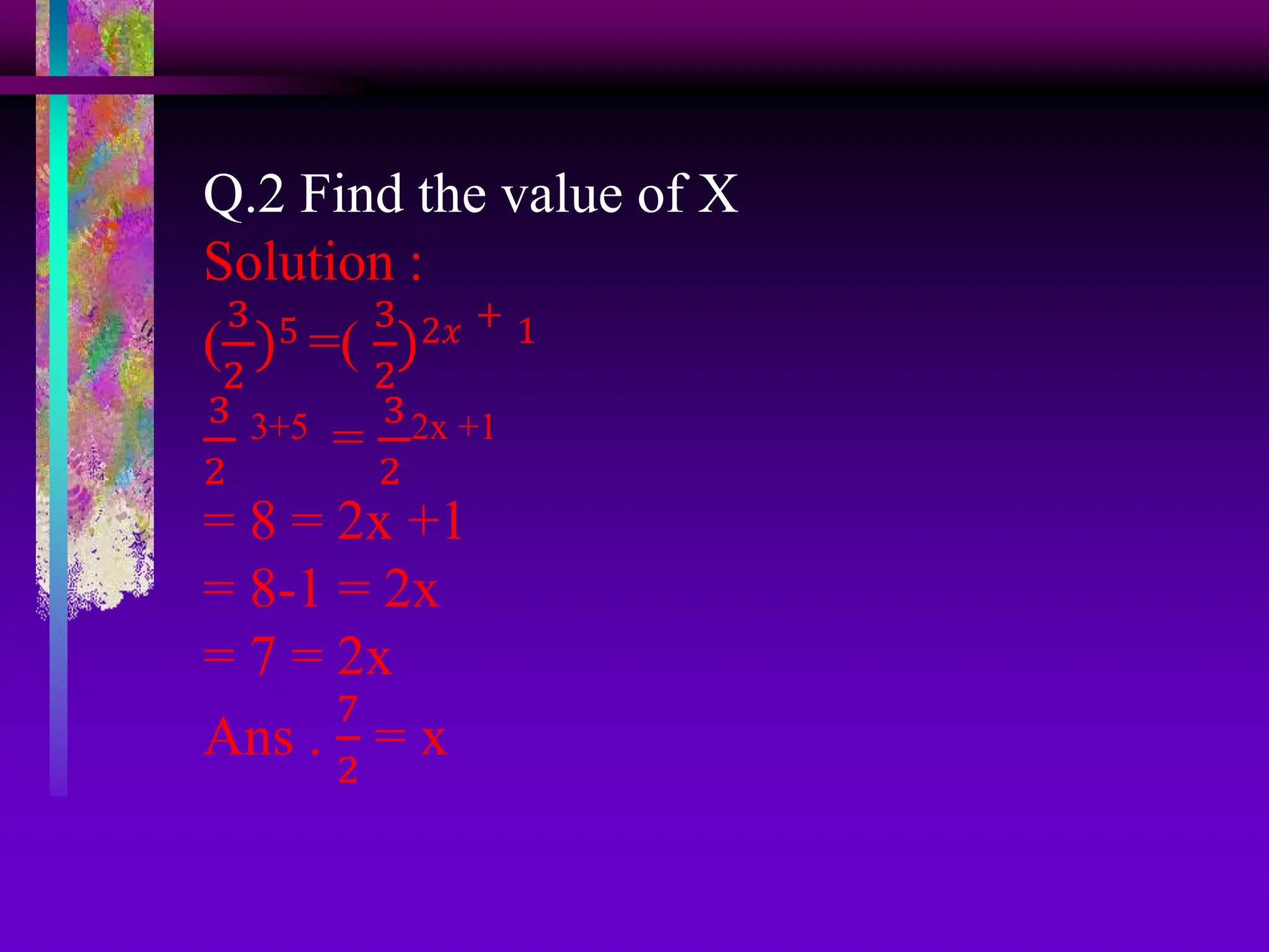 Q.2 Find the value of X
Solution :
(
3
2
)5 =(
3
2
)2𝑥 + 1
3
2
3+5 =
3
2
2x +1
= 8 = 2x +1
= 8-1 = 2x
= 7 = 2x
Ans .
7
2
= x
 