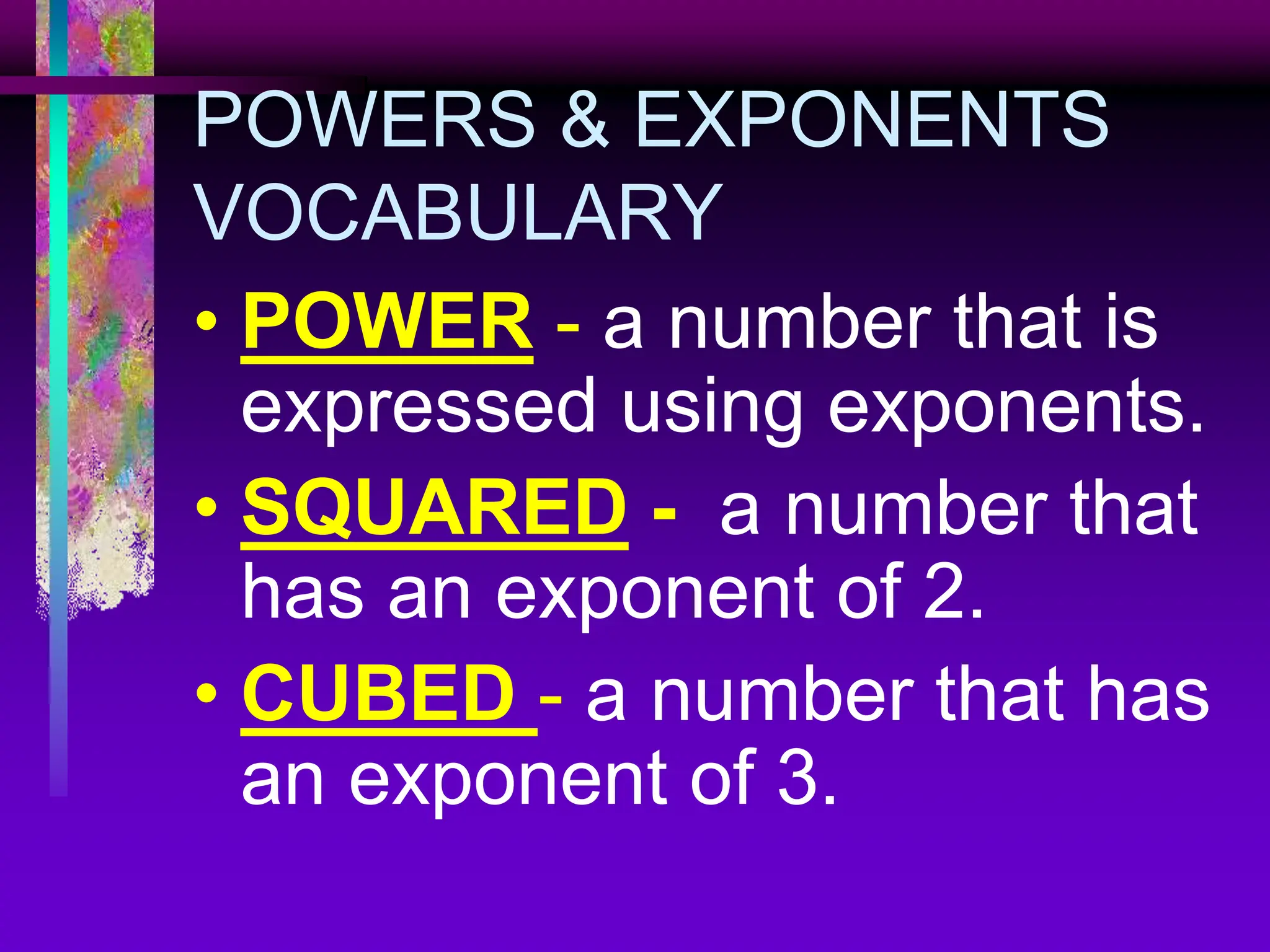 POWERS & EXPONENTS
VOCABULARY
• POWER - a number that is
expressed using exponents.
• SQUARED - a number that
has an exponent of 2.
• CUBED - a number that has
an exponent of 3.
 