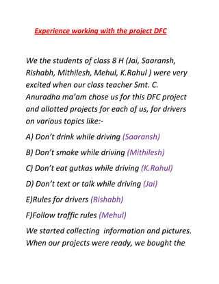 Experience working with the project DFC


We the students of class 8 H (Jai, Saaransh,
Rishabh, Mithilesh, Mehul, K.Rahul ) were very
excited when our class teacher Smt. C.
Anuradha ma’am chose us for this DFC project
and allotted projects for each of us, for drivers
on various topics like:-
A) Don’t drink while driving (Saaransh)
B) Don’t smoke while driving (Mithilesh)
C) Don’t eat gutkas while driving (K.Rahul)
D) Don’t text or talk while driving (Jai)
E)Rules for drivers (Rishabh)
F)Follow traffic rules (Mehul)
We started collecting information and pictures.
When our projects were ready, we bought the
 