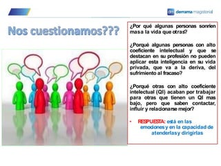 ¿Por qué algunas personas sonríen
masa la vida que otras?
¿Porqué algunas personas con alto
coeficiente intelectual y que se
destacan en su profesión no pueden
aplicar esta inteligencia en su vida
privada, que va a la deriva, del
sufrimiento al fracaso?
¿Porqué otras con alto coeficiente
intelectual (QI) acaban por trabajar
para otras que tienen un QI mas
bajo, pero que saben contactar,
influir y relacionarse mejor?
• RESPUESTA: es
tá en las
emocionesy en la capacidad de
atenderlasy dirigirlas
 
