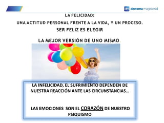 LA FELICIDAD:
UNA ACTITUD PERSONAL FRENTE A LA VIDA, Y UN PROCESO.
SER FELIZ ES ELEGIR
LA MEJOR VERSIÓN DE UNO MISMO.
LA INFELICIDAD, EL SUFRIMIENTO DEPENDEN DE
NUESTRA REACCIÓN ANTE LAS CIRCUNSTANCIAS…
LAS EMOCIONES SON EL CORAZÓN DE NUESTRO
PSIQUISMO
 