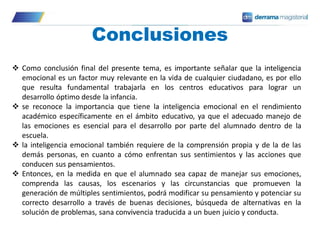 Conclusiones
 Como conclusión final del presente tema, es importante señalar que la inteligencia
emocional es un factor muy relevante en la vida de cualquier ciudadano, es por ello
que resulta fundamental trabajarla en los centros educativos para lograr un
desarrollo óptimo desde la infancia.
 se reconoce la importancia que tiene la inteligencia emocional en el rendimiento
académico específicamente en el ámbito educativo, ya que el adecuado manejo de
las emociones es esencial para el desarrollo por parte del alumnado dentro de la
escuela.
 la inteligencia emocional también requiere de la comprensión propia y de la de las
demás personas, en cuanto a cómo enfrentan sus sentimientos y las acciones que
conducen sus pensamientos.
 Entonces, en la medida en que el alumnado sea capaz de manejar sus emociones,
comprenda las causas, los escenarios y las circunstancias que promueven la
generación de múltiples sentimientos, podrá modificar su pensamiento y potenciar su
correcto desarrollo a través de buenas decisiones, búsqueda de alternativas en la
solución de problemas, sana convivencia traducida a un buen juicio y conducta.
 