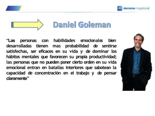 “Las personas con habilidades e
mocionale
s bien
desarrolladas tienen mas probabilidad de sentirse
satisfechas, ser eficaces en su vida y de dominar los
hábitos mentales que favorecen su propia productividad;
las personas que no pueden poner cierto orden en su vida
emocional entran en batallas interiores que sabotean la
capacidad de concentración en el trabajo y de pensar
claramente”
 