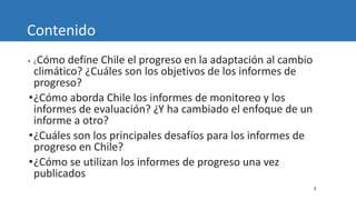 3
Contenido
• ¿Cómo define Chile el progreso en la adaptación al cambio
climático? ¿Cuáles son los objetivos de los informes de
progreso?
•¿Cómo aborda Chile los informes de monitoreo y los
informes de evaluación? ¿Y ha cambiado el enfoque de un
informe a otro?
•¿Cuáles son los principales desafíos para los informes de
progreso en Chile?
•¿Cómo se utilizan los informes de progreso una vez
publicados
 